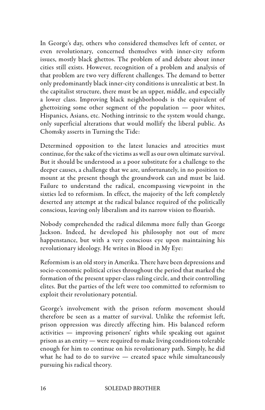 In George's day, others who considered themselves lefe of center, oF
even revolutionary, concerned themselves with inner-city reform
issues, mostly black ghettos. The problem of and debate about inner
cities still exists. However, recognition of a problem and analysis of
that problem are two very different challenges. The demand to becter
only predominantly black inner-city conditions is unrealistic at best. In
the capitalist structure, there must be an upper, middle, and especially
1 lower class. Improving black neighborhoods is the equivalent of
gheteoizing some other segment of the population — poor whites,
Hispanics, Asians, ete. Nothing inerinsic to the system would change,
only superficial alterations that would mollify the liberal public. As
Chomsky asserts in Turning the Tide:

Determined opposition to the latest lunacies and atrocities must
continue, for the sake of the victims as well as our own ultimate survival.
Butt should be understood as a poor substitute for a challenge to the
deeper causes, a challenge that we are, unfortunately, in no position to
mount at the present though the groundwork can and must be laid
Failure to understand the radical, encompassing viewpoint in the
sixties led to reformism. In effect, the majority of the lefe completely
deserted any attempt at the radical balance required of the politically
conscious, leaving only liberalism and its narrow vision to flourish,

Nobody comprehended the radical dilemma more fully than George
Jackson. Indeed, he developed his philosophy not out of mere
happenstance, but with a very conscious eye upon maintaining his
revolutionary ideology. He writes in Blood in My Eye:

Reformism isan old story in Amerika. There have been depressions and
socio-economic political crises throughout the period that marked the
formation of the present upper-class ruling circle, and their controlling
lites, But the parties of the left were too committed to reformism to
exploit their revolutionary potential.

George’s involvement with the prison reform movement should
therefore be seen as a matter of survival. Unlike the reformist left,
prison oppression was directly affecting him. His balanced reform
activities — improving prisoners’ rights while speaking out against
prison asan entity — were required to make living conditions tolerable
‘enough for him ¢o continue on his revolutionary path. Simply, he did
what he had to do to survive — created space while simultaneously
pursuing his radical cheory.

 

6 SOLEDAD BROTHER
